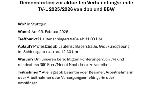 Demonstration zur aktuellen Verhandlungsrunde TV-L 2025/2026 von dbb und BBW  Wo? In Stuttgart Wann? Am 05. Februar 2026  Treffpunkt? Lautenschlagerstraße ab 11.00 Uhr Ablauf? Protestzug ab Lautenschlagerstraße, Großkundgebung im Schlossgarten ab ca. 12.30 Uhr Warum? Um unseren berechtigten Forderungen von 7% und mindestens 300 Euro/Monat Nachdruck zu verleihen Teilnehmer? Alle, egal ob Beamtin oder Beamter, Arbeitnehmerin oder Arbeitnehmer oder Versorgungsempfängerin oder -empfänger